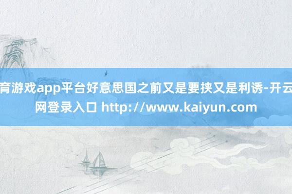 体育游戏app平台好意思国之前又是要挟又是利诱-开云官网登录入口 http://www.kaiyun.com