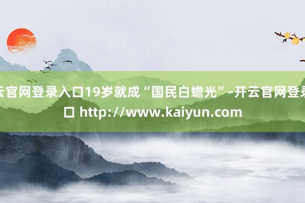开云官网登录入口19岁就成“国民白蟾光”-开云官网登录入口 http://www.kaiyun.com