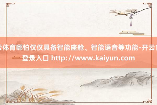 开云体育哪怕仅仅具备智能座舱、智能语音等功能-开云官网登录入口 http://www.kaiyun.com