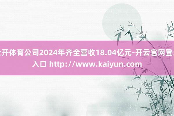 云开体育公司2024年齐全营收18.04亿元-开云官网登录入口 http://www.kaiyun.com