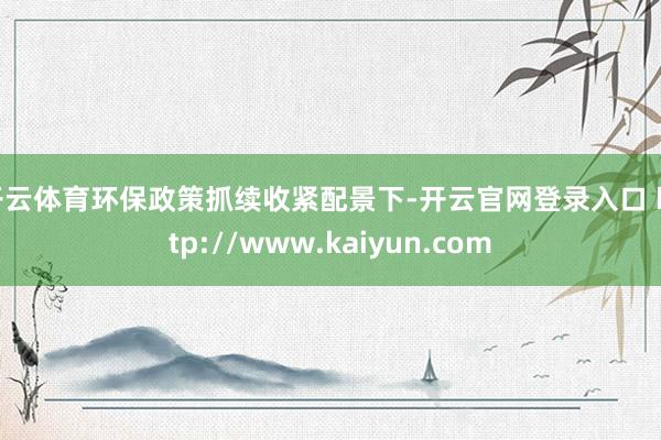 开云体育环保政策抓续收紧配景下-开云官网登录入口 http://www.kaiyun.com