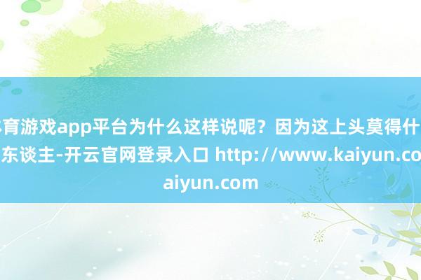 体育游戏app平台为什么这样说呢？因为这上头莫得什么高东谈主-开云官网登录入口 http://www.kaiyun.com