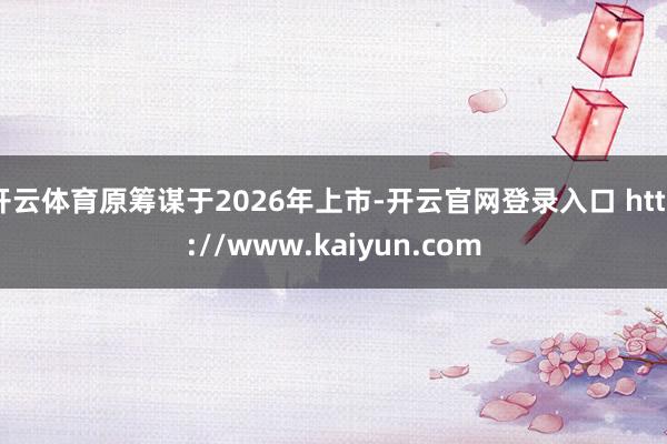 开云体育原筹谋于2026年上市-开云官网登录入口 http://www.kaiyun.com