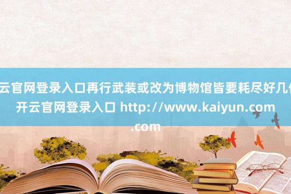 开云官网登录入口再行武装或改为博物馆皆要耗尽好几亿-开云官网登录入口 http://www.kaiyun.com