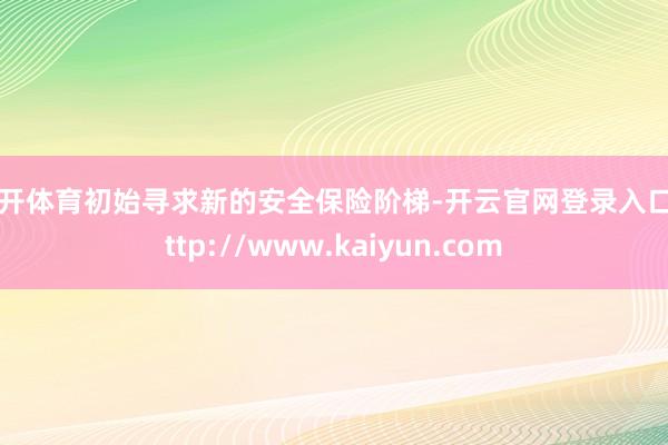 云开体育初始寻求新的安全保险阶梯-开云官网登录入口 http://www.kaiyun.com