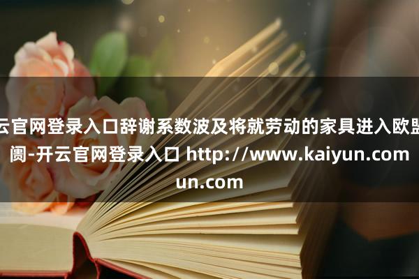 开云官网登录入口辞谢系数波及将就劳动的家具进入欧盟阛阓-开云官网登录入口 http://www.kaiyun.com