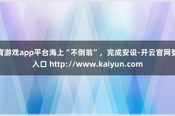 体育游戏app平台海上“不倒翁”，完成安设-开云官网登录入口 http://www.kaiyun.com