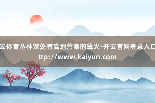 开云体育丛林深处有高地营寨的篝火-开云官网登录入口 http://www.kaiyun.com