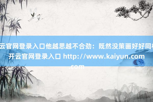 开云官网登录入口他越思越不合劲：既然没策画好好同样-开云官网登录入口 http://www.kaiyun.com