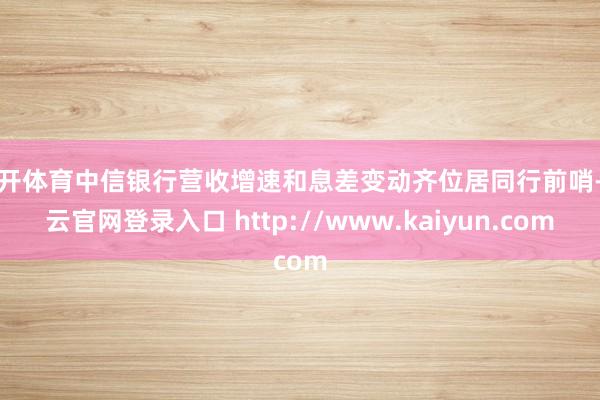 云开体育中信银行营收增速和息差变动齐位居同行前哨-开云官网登录入口 http://www.kaiyun.com
