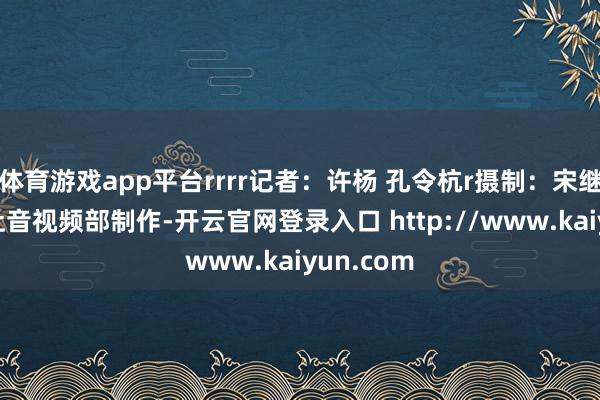 体育游戏app平台rrrr记者：许杨 孔令杭r摄制：宋继添r新华社音视频部制作-开云官网登录入口 http://www.kaiyun.com