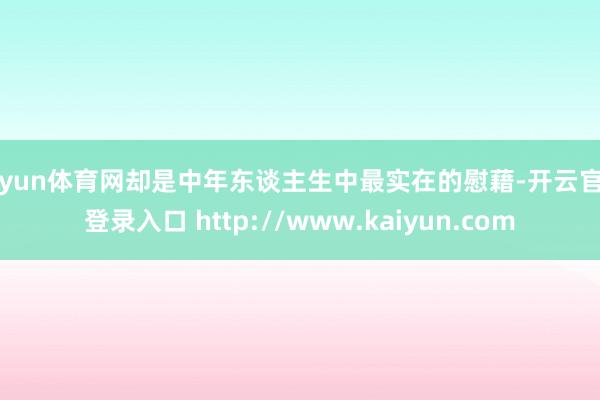 开yun体育网却是中年东谈主生中最实在的慰藉-开云官网登录入口 http://www.kaiyun.com