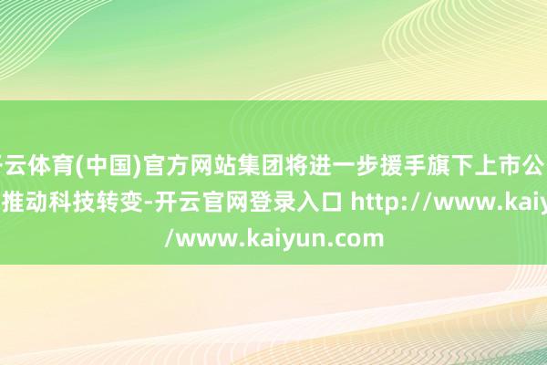 开云体育(中国)官方网站集团将进一步援手旗下上市公司强项不移推动科技转变-开云官网登录入口 http://www.kaiyun.com