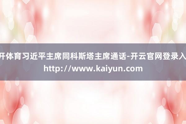 云开体育习近平主席同科斯塔主席通话-开云官网登录入口 http://www.kaiyun.com