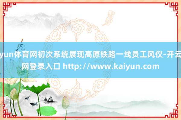 开yun体育网初次系统展现高原铁路一线员工风仪-开云官网登录入口 http://www.kaiyun.com