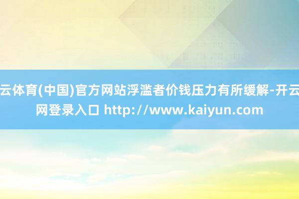 开云体育(中国)官方网站浮滥者价钱压力有所缓解-开云官网登录入口 http://www.kaiyun.com