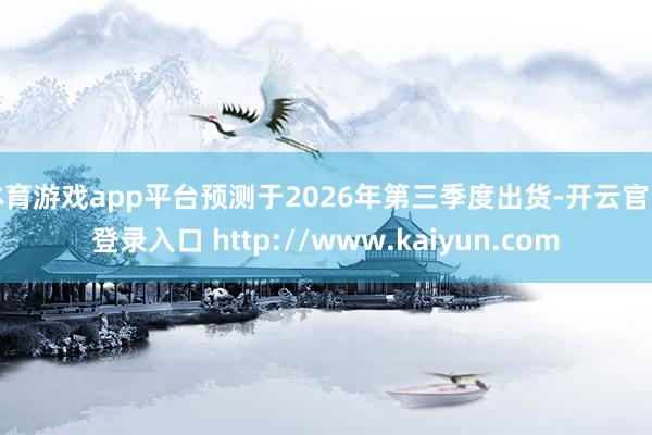 体育游戏app平台预测于2026年第三季度出货-开云官网登录入口 http://www.kaiyun.com