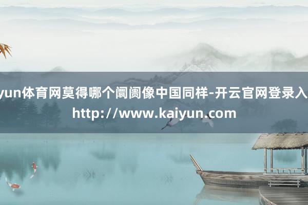 开yun体育网莫得哪个阛阓像中国同样-开云官网登录入口 http://www.kaiyun.com
