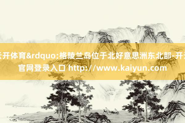 云开体育&rdquo;格陵兰岛位于北好意思洲东北部-开云官网登录入口 http://www.kaiyun.com
