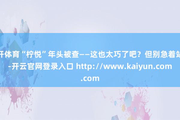 云开体育“柠悦”年头被查——这也太巧了吧？但别急着站队-开云官网登录入口 http://www.kaiyun.com