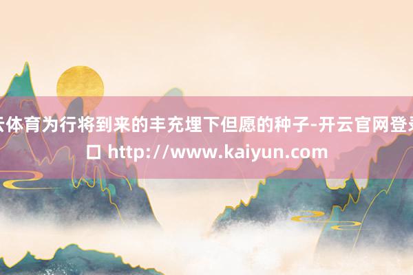 开云体育为行将到来的丰充埋下但愿的种子-开云官网登录入口 http://www.kaiyun.com