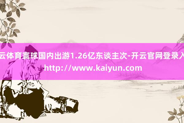 开云体育寰球国内出游1.26亿东谈主次-开云官网登录入口 http://www.kaiyun.com