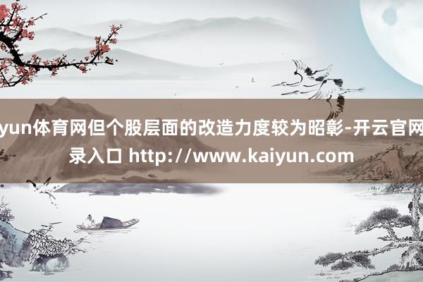 开yun体育网但个股层面的改造力度较为昭彰-开云官网登录入口 http://www.kaiyun.com