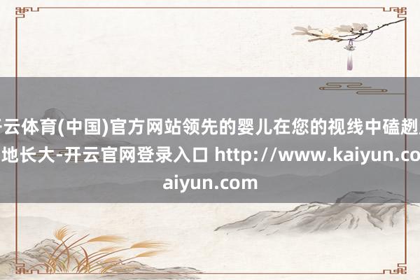 开云体育(中国)官方网站领先的婴儿在您的视线中磕趔趄绊地长大-开云官网登录入口 http://www.kaiyun.com