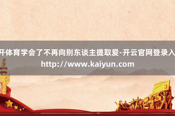云开体育学会了不再向别东谈主提取爱-开云官网登录入口 http://www.kaiyun.com