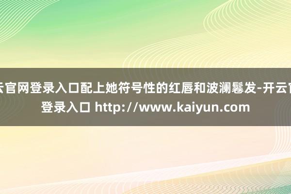 开云官网登录入口配上她符号性的红唇和波澜鬈发-开云官网登录入口 http://www.kaiyun.com