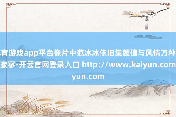 体育游戏app平台像片中范冰冰依旧集颜值与风情万种于寂寥-开云官网登录入口 http://www.kaiyun.com
