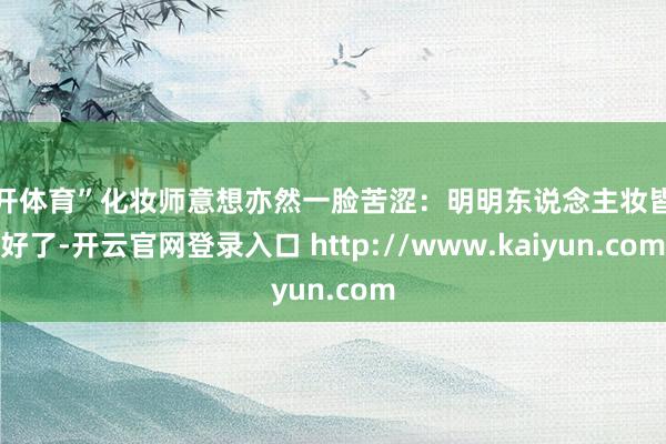 云开体育”化妆师意想亦然一脸苦涩：明明东说念主妆皆化好了-开云官网登录入口 http://www.kaiyun.com