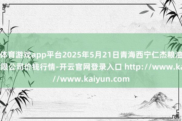 体育游戏app平台2025年5月21日青海西宁仁杰粮油批发市集有限公司价钱行情-开云官网登录入口 http://www.kaiyun.com