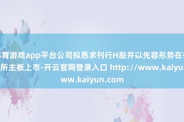 体育游戏app平台公司拟恳求刊行H股并以先容形势在香港联交所主板上市-开云官网登录入口 http://www.kaiyun.com
