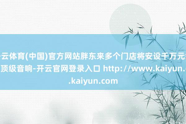 开云体育(中国)官方网站胖东来多个门店将安设千万元级别的顶级音响-开云官网登录入口 http://www.kaiyun.com