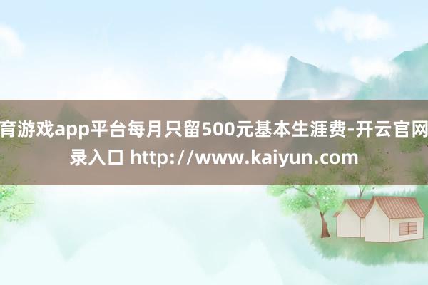 体育游戏app平台每月只留500元基本生涯费-开云官网登录入口 http://www.kaiyun.com