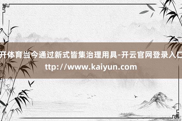 云开体育当今通过新式皆集治理用具-开云官网登录入口 http://www.kaiyun.com