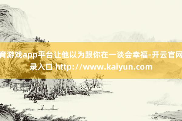 体育游戏app平台让他以为跟你在一谈会幸福-开云官网登录入口 http://www.kaiyun.com