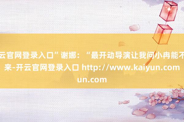开云官网登录入口”谢娜：“最开动导演让我问小冉能不行来-开云官网登录入口 http://www.kaiyun.com