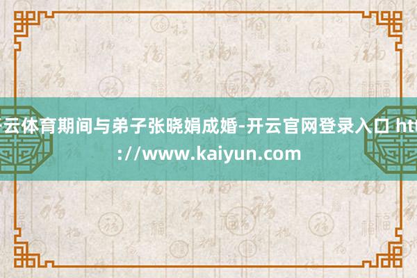 开云体育期间与弟子张晓娟成婚-开云官网登录入口 http://www.kaiyun.com