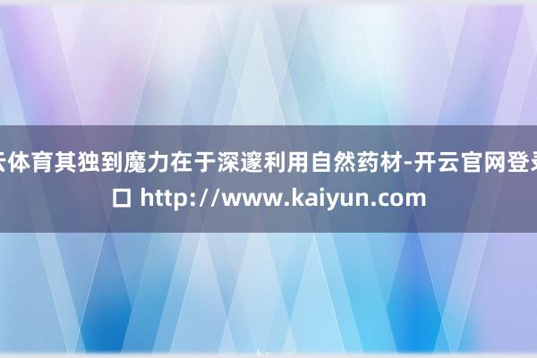 开云体育其独到魔力在于深邃利用自然药材-开云官网登录入口 http://www.kaiyun.com