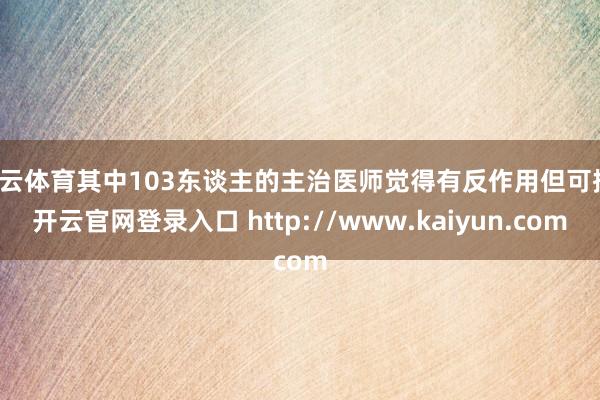 开云体育其中103东谈主的主治医师觉得有反作用但可控-开云官网登录入口 http://www.kaiyun.com