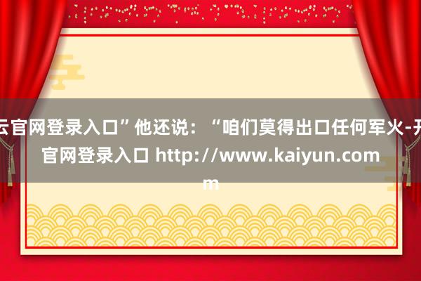开云官网登录入口”他还说：“咱们莫得出口任何军火-开云官网登录入口 http://www.kaiyun.com