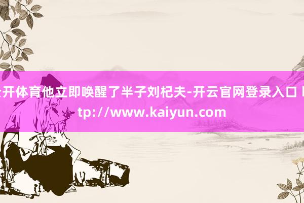云开体育他立即唤醒了半子刘杞夫-开云官网登录入口 http://www.kaiyun.com