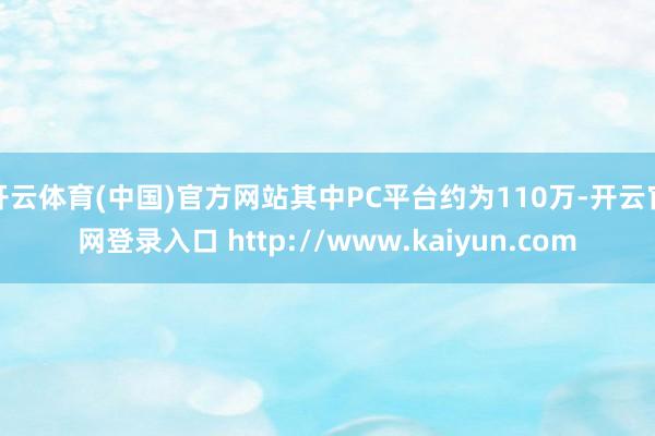 开云体育(中国)官方网站其中PC平台约为110万-开云官网登录入口 http://www.kaiyun.com