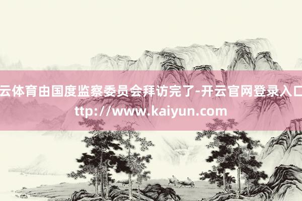 开云体育由国度监察委员会拜访完了-开云官网登录入口 http://www.kaiyun.com