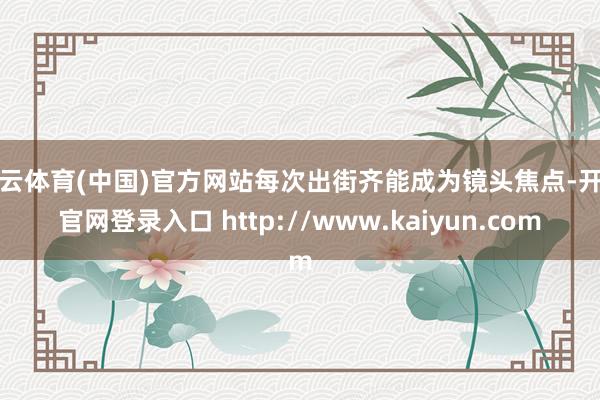 开云体育(中国)官方网站每次出街齐能成为镜头焦点-开云官网登录入口 http://www.kaiyun.com