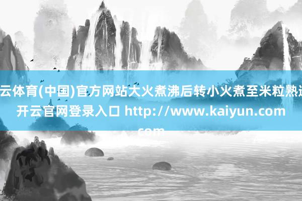 开云体育(中国)官方网站大火煮沸后转小火煮至米粒熟透-开云官网登录入口 http://www.kaiyun.com