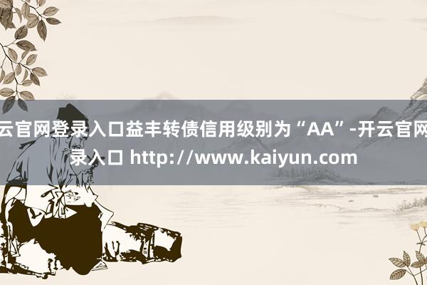 开云官网登录入口益丰转债信用级别为“AA”-开云官网登录入口 http://www.kaiyun.com