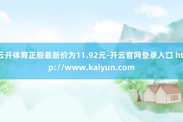 云开体育正股最新价为11.92元-开云官网登录入口 http://www.kaiyun.com